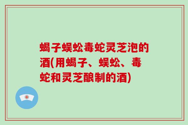 蝎子蜈蚣毒蛇灵芝泡的酒(用蝎子、蜈蚣、毒蛇和灵芝酿制的酒)