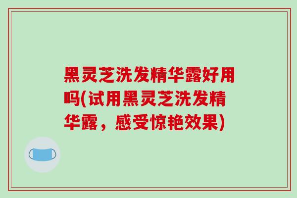 黑灵芝洗发精华露好用吗(试用黑灵芝洗发精华露，感受惊艳效果)