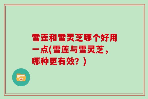 雪莲和雪灵芝哪个好用一点(雪莲与雪灵芝，哪种更有效？)