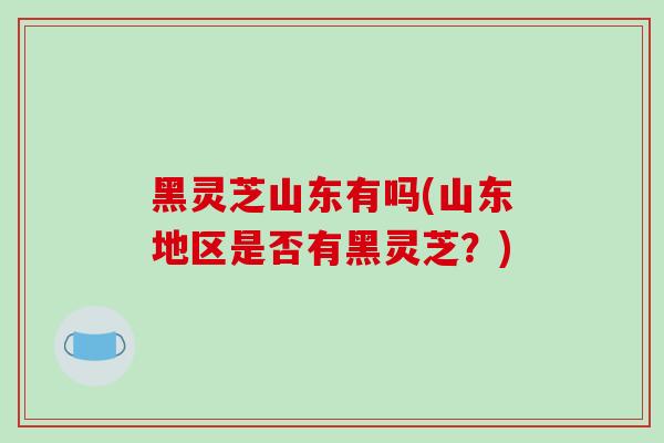 黑灵芝山东有吗(山东地区是否有黑灵芝？)