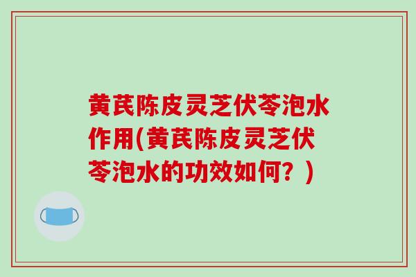 黄芪陈皮灵芝伏苓泡水作用(黄芪陈皮灵芝伏苓泡水的功效如何？)