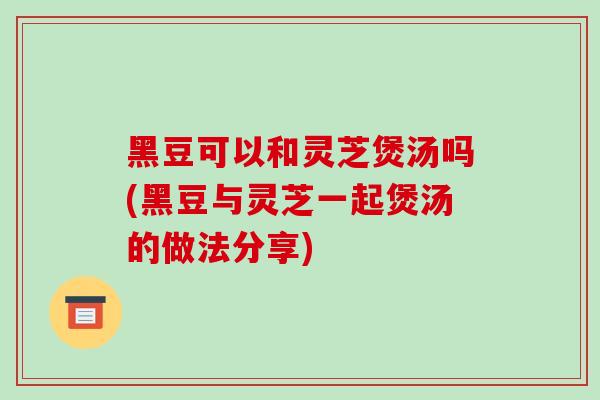黑豆可以和灵芝煲汤吗(黑豆与灵芝一起煲汤的做法分享)