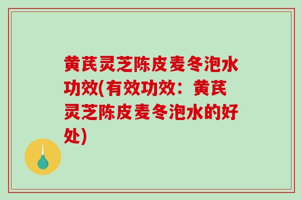 黄芪灵芝陈皮麦冬泡水功效(有效功效：黄芪灵芝陈皮麦冬泡水的好处)
