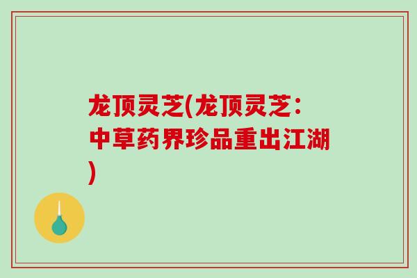 龙顶灵芝(龙顶灵芝：中草药界珍品重出江湖)