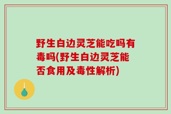野生白边灵芝能吃吗有毒吗(野生白边灵芝能否食用及毒性解析)