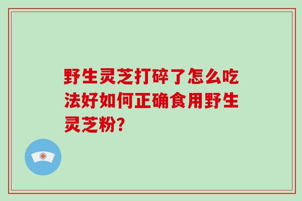 野生灵芝打碎了怎么吃法好如何正确食用野生灵芝粉？