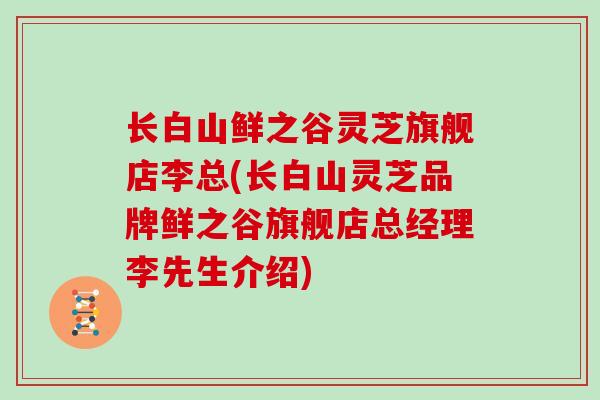 长白山鲜之谷灵芝旗舰店李总(长白山灵芝品牌鲜之谷旗舰店总经理李先生介绍)