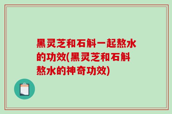 黑灵芝和石斛一起熬水的功效(黑灵芝和石斛熬水的神奇功效)