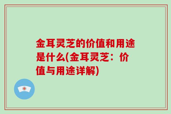金耳灵芝的价值和用途是什么(金耳灵芝：价值与用途详解)