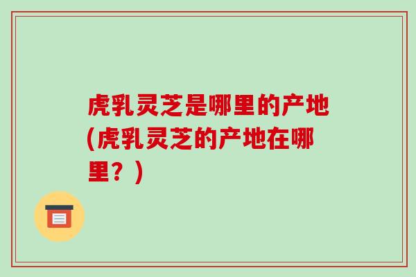 虎乳灵芝是哪里的产地(虎乳灵芝的产地在哪里？)