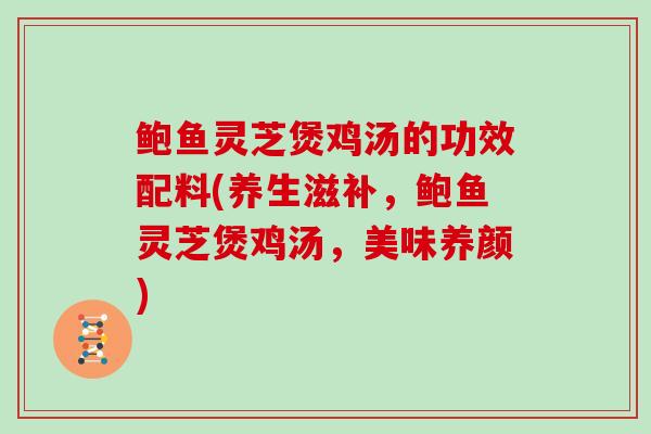 鲍鱼灵芝煲鸡汤的功效配料(养生滋补，鲍鱼灵芝煲鸡汤，美味养颜)