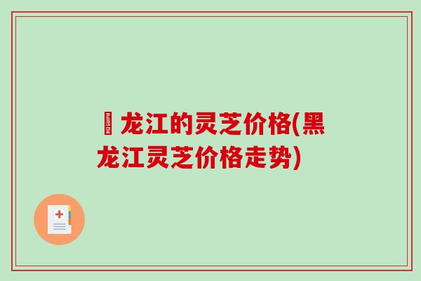 黒龙江的灵芝价格(黑龙江灵芝价格走势)