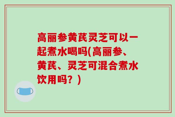 高丽参黄芪灵芝可以一起煮水喝吗(高丽参、黄芪、灵芝可混合煮水饮用吗？)