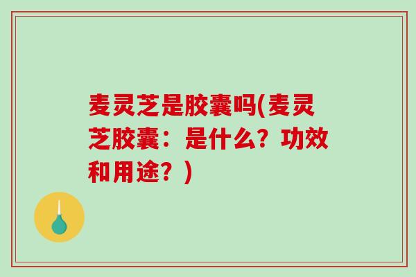 麦灵芝是胶囊吗(麦灵芝胶囊：是什么？功效和用途？)