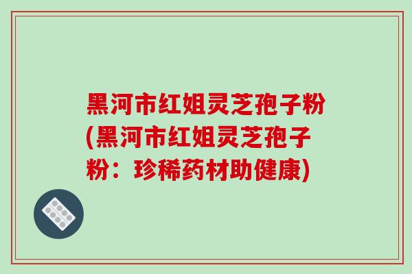 黑河市红姐灵芝孢子粉(黑河市红姐灵芝孢子粉：珍稀药材助健康)