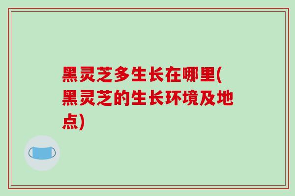 黑灵芝多生长在哪里(黑灵芝的生长环境及地点)