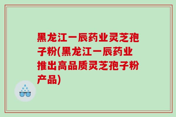 黑龙江一辰药业灵芝孢子粉(黑龙江一辰药业推出高品质灵芝孢子粉产品)