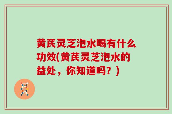 黄芪灵芝泡水喝有什么功效(黄芪灵芝泡水的益处，你知道吗？)