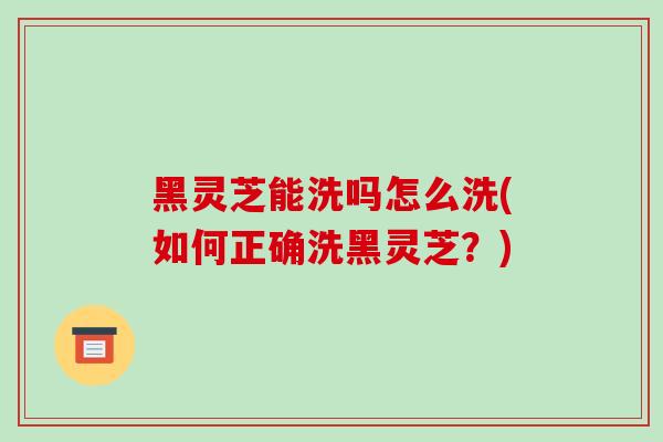 黑灵芝能洗吗怎么洗(如何正确洗黑灵芝？)