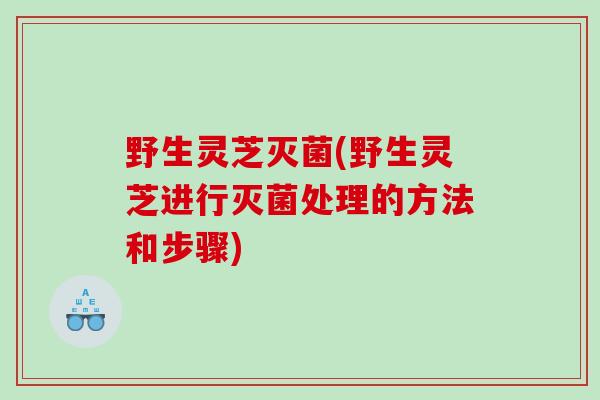 野生灵芝灭菌(野生灵芝进行灭菌处理的方法和步骤)