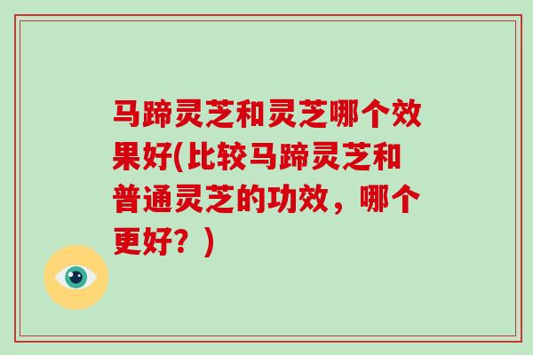 马蹄灵芝和灵芝哪个效果好(比较马蹄灵芝和普通灵芝的功效，哪个更好？)