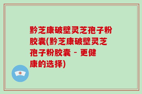 黔芝康破壁灵芝孢子粉胶囊(黔芝康破壁灵芝孢子粉胶囊 - 更健康的选择)