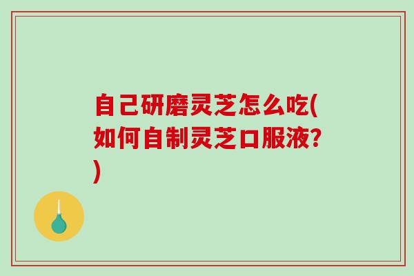 自己研磨灵芝怎么吃(如何自制灵芝口服液？)