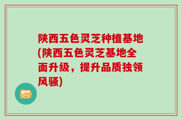 陕西五色灵芝种植基地(陕西五色灵芝基地全面升级，提升品质独领风骚)