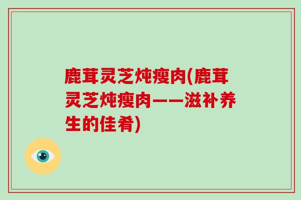 鹿茸灵芝炖瘦肉(鹿茸灵芝炖瘦肉——滋补养生的佳肴)