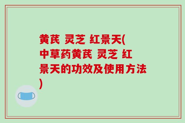 黄芪 灵芝 红景天(中草药黄芪 灵芝 红景天的功效及使用方法)