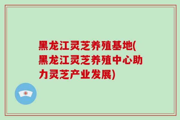 黑龙江灵芝养殖基地(黑龙江灵芝养殖中心助力灵芝产业发展)