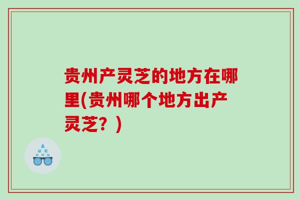 贵州产灵芝的地方在哪里(贵州哪个地方出产灵芝？)