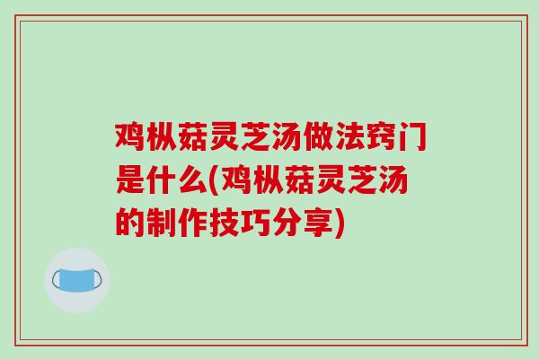 鸡枞菇灵芝汤做法窍门是什么(鸡枞菇灵芝汤的制作技巧分享)