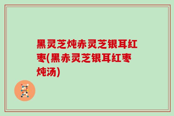 黑灵芝炖赤灵芝银耳红枣(黑赤灵芝银耳红枣炖汤)
