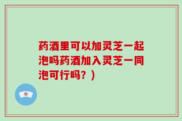 药酒里可以加灵芝一起泡吗药酒加入灵芝一同泡可行吗？)