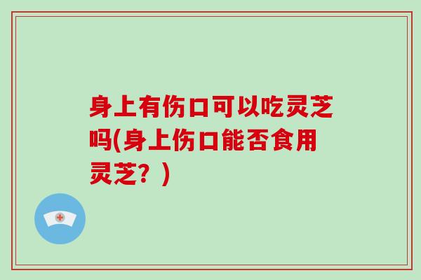 身上有伤口可以吃灵芝吗(身上伤口能否食用灵芝？)