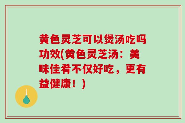 黄色灵芝可以煲汤吃吗功效(黄色灵芝汤：美味佳肴不仅好吃，更有益健康！)