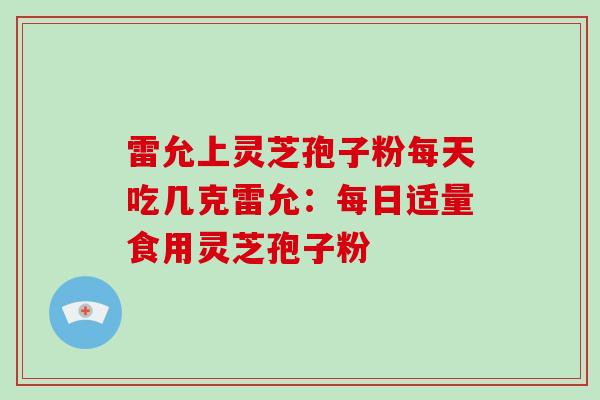 雷允上灵芝孢子粉每天吃几克雷允：每日适量食用灵芝孢子粉