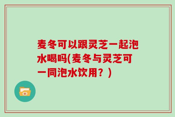 麦冬可以跟灵芝一起泡水喝吗(麦冬与灵芝可一同泡水饮用？)
