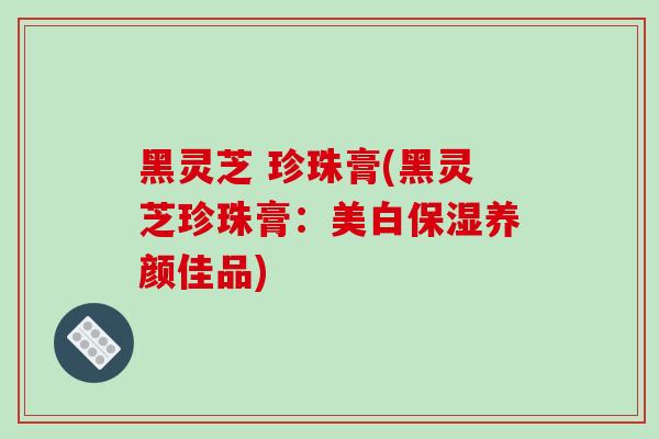 黑灵芝 珍珠膏(黑灵芝珍珠膏：美白保湿养颜佳品)