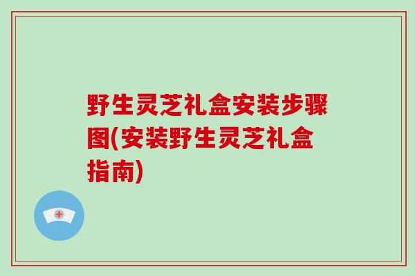野生灵芝礼盒安装步骤图(安装野生灵芝礼盒指南)