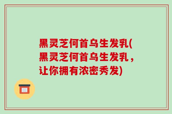 黑灵芝何首乌生发乳(黑灵芝何首乌生发乳，让你拥有浓密秀发)