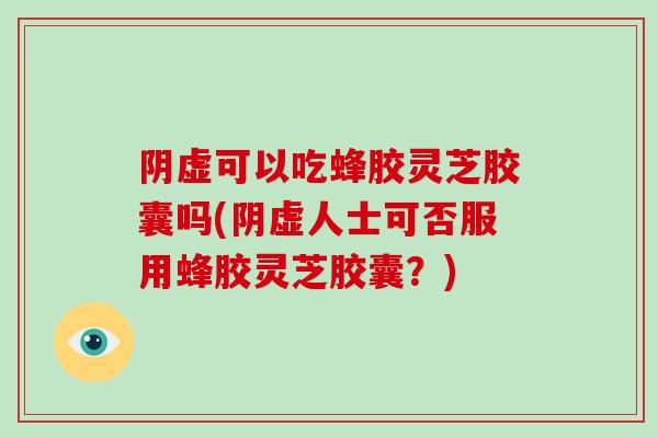 阴虚可以吃蜂胶灵芝胶囊吗(阴虚人士可否服用蜂胶灵芝胶囊？)