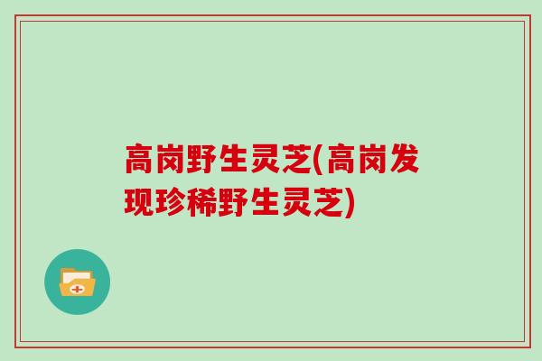 高岗野生灵芝(高岗发现珍稀野生灵芝)