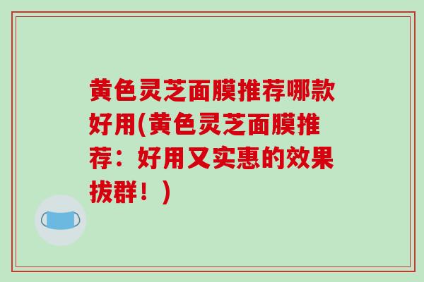 黄色灵芝面膜推荐哪款好用(黄色灵芝面膜推荐：好用又实惠的效果拔群！)