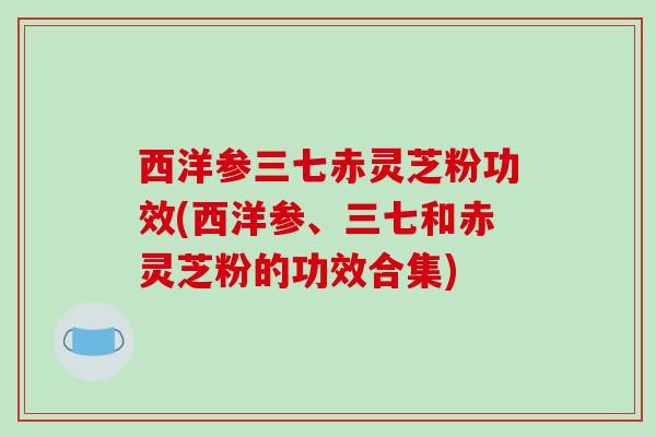 西洋参三七赤灵芝粉功效(西洋参、三七和赤灵芝粉的功效合集)
