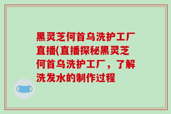 黑灵芝何首乌洗护工厂直播(直播探秘黑灵芝何首乌洗护工厂，了解洗发水的制作过程