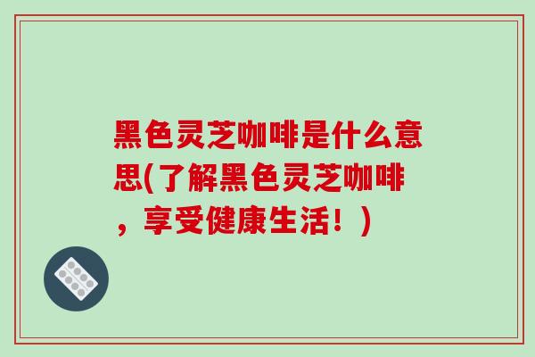 黑色灵芝咖啡是什么意思(了解黑色灵芝咖啡，享受健康生活！)