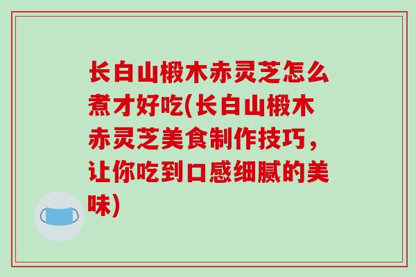 长白山椴木赤灵芝怎么煮才好吃(长白山椴木赤灵芝美食制作技巧，让你吃到口感细腻的美味)