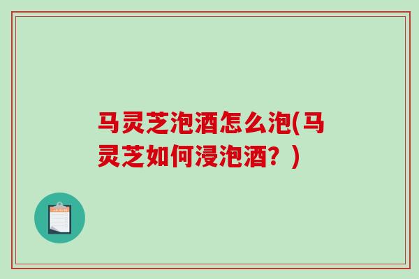 马灵芝泡酒怎么泡(马灵芝如何浸泡酒？)